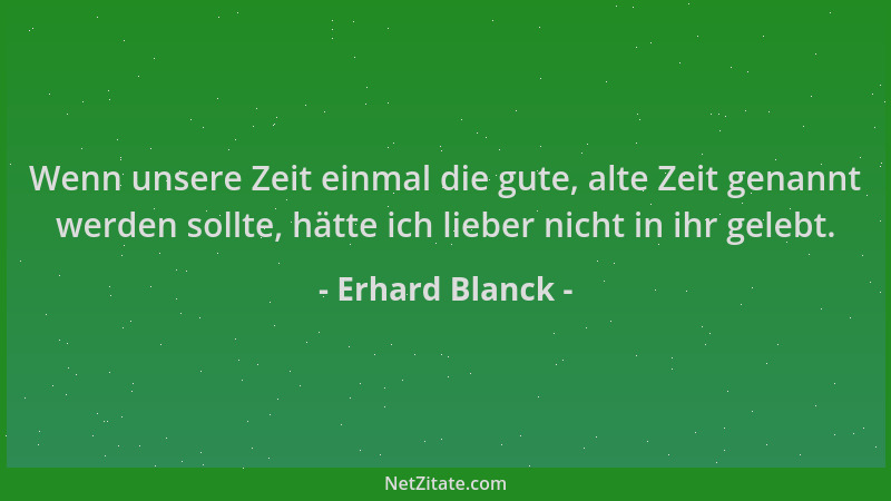 Erhard Blanck - Wenn unsere Zeit einmal die gute, alte Zeit genannt werden sollte, hätte ich lieber nicht in ihr gelebt....