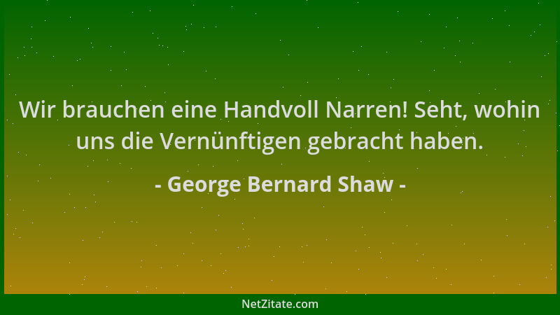 George Bernard Shaw - Wir brauchen eine Handvoll Narren! Seht, wohin uns die Vernünftigen gebracht haben....