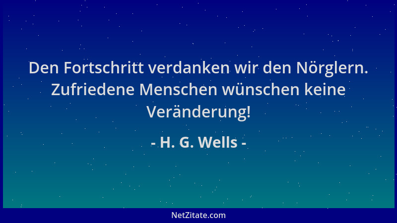 H. G. Wells - Den Fortschritt verdanken wir den Nörglern. Zufriedene Menschen wünschen keine Veränderung!...