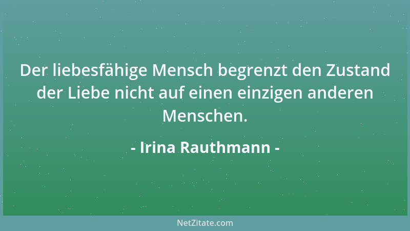 Irina Rauthmann - Der liebesfähige Mensch begrenzt den Zustand der Liebe nicht auf einen einzigen anderen Menschen....