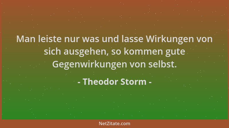 Theodor Storm - Man leiste nur was und lasse Wirkungen von sich ausgehen, so kommen gute Gegenwirkungen von selbst....