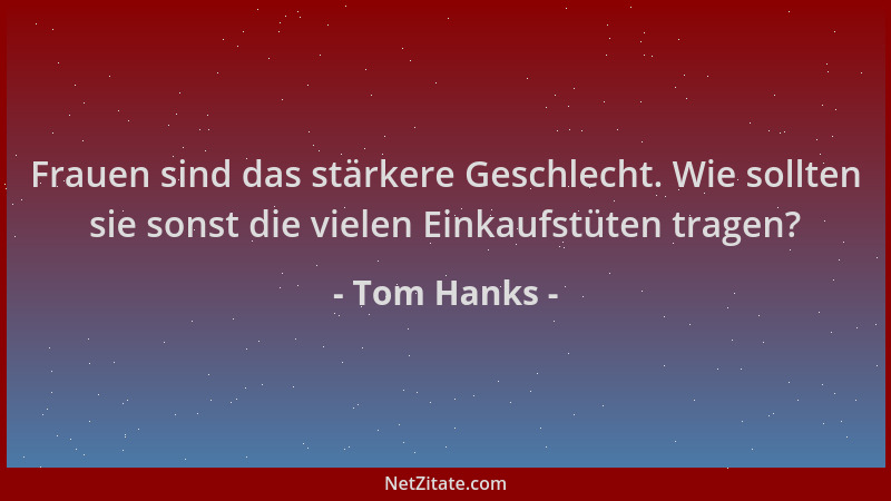 Tom Hanks - Frauen sind das stärkere Geschlecht. Wie sollten sie sonst die vielen Einkaufstüten tragen?...