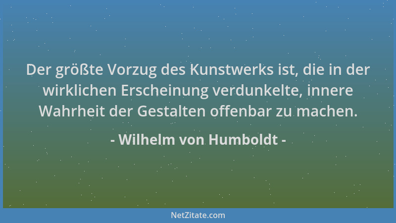 Wilhelm von Humboldt - Der größte Vorzug des Kunstwerks ist, die in der wirklichen Erscheinung verdunkelte, innere Wahrheit...