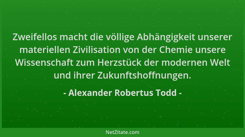 Alexander Robertus Todd - Zweifellos macht die völlige Abhängigkeit unserer materiellen Zivilisation von der Chemie unsere...