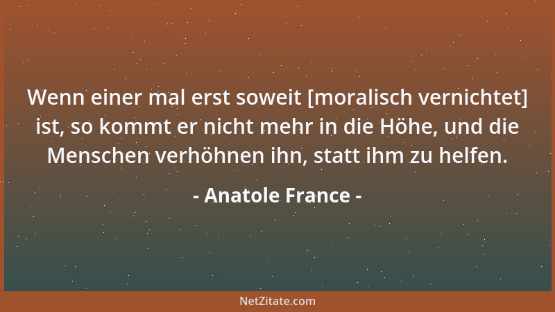 Anatole France - Wenn einer mal erst soweit [moralisch vernichtet] ist, so kommt er nicht mehr in die Höhe, und die Mensche...