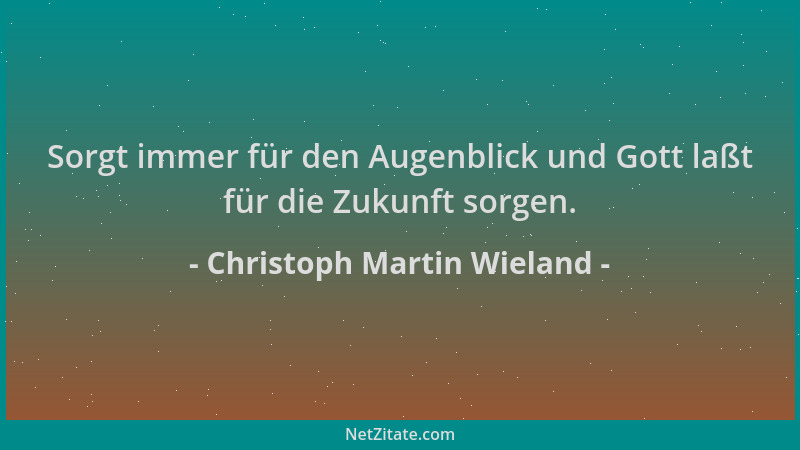 Christoph Martin Wieland - Sorgt immer für den Augenblick und Gott laßt für die Zukunft sorgen....