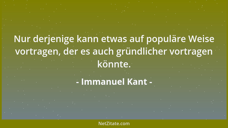 Immanuel Kant - Nur derjenige kann etwas auf populäre Weise vortragen, der es auch gründlicher vortragen könnte....