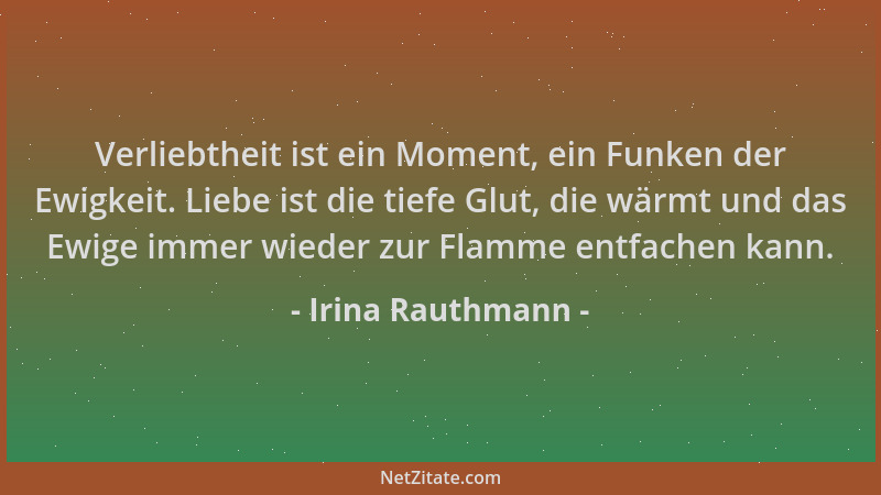 Irina Rauthmann - Verliebtheit ist ein Moment, ein Funken der Ewigkeit. Liebe ist die tiefe Glut, die wärmt und das Ewige i...