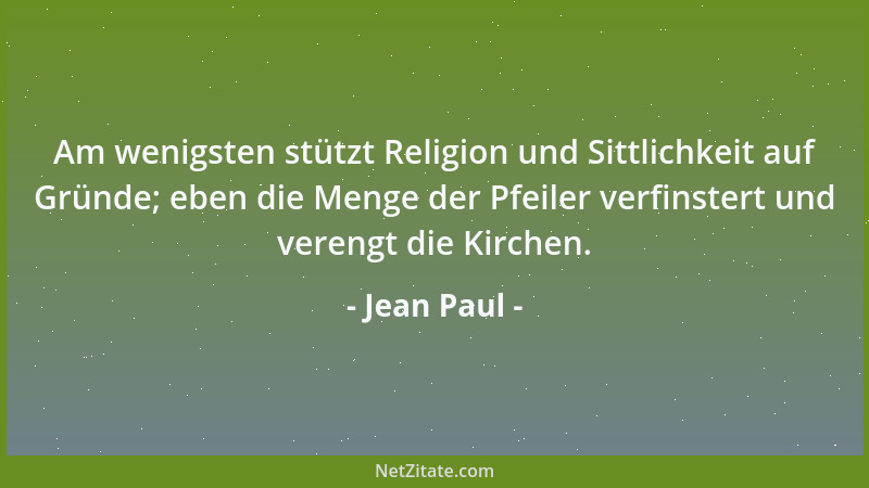 Jean Paul - Am wenigsten stützt Religion und Sittlichkeit auf Gründe; eben die Menge der Pfeiler verfinstert und verengt di...