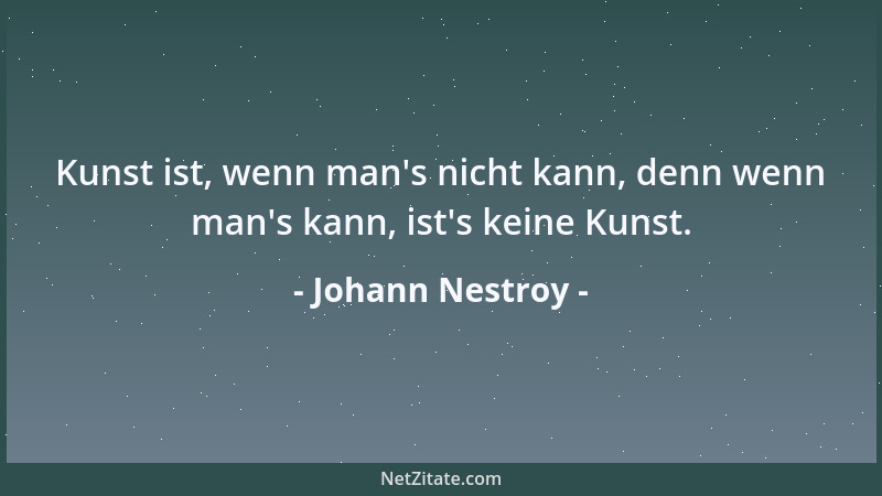 Johann Nestroy - Kunst ist, wenn man 's nicht kann, denn wenn man 's kann, ist 's keine Kunst....