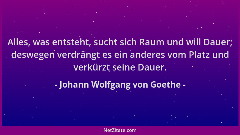 Johann Wolfgang von Goethe - Alles, was entsteht, sucht sich Raum und will Dauer; deswegen verdrängt es ein anderes vom Pla...