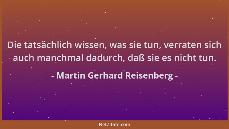 Martin Gerhard Reisenberg - Die tatsächlich wissen, was sie tun, verraten sich auch manchmal dadurch, daß sie es nicht tun....