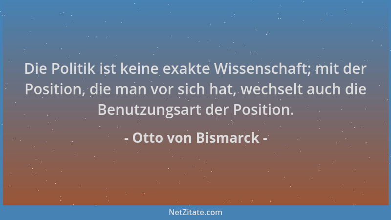 Otto von Bismarck - Die Politik ist keine exakte Wissenschaft; mit der Position, die man vor sich hat, wechselt auch die Be...