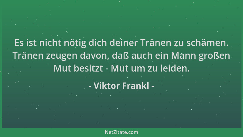 Viktor Frankl - Es ist nicht nötig dich deiner Tränen zu schämen. Tränen zeugen davon, daß auch ein Mann großen Mut besitzt...