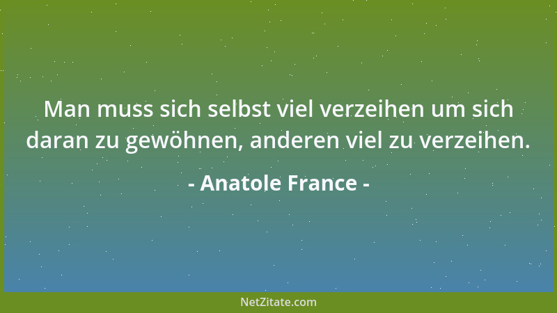Anatole France - Man muss sich selbst viel verzeihen um sich daran zu gewöhnen, anderen viel zu verzeihen....