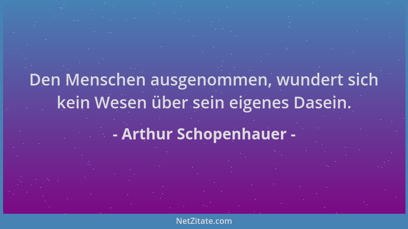 Arthur Schopenhauer - Den Menschen ausgenommen, wundert sich kein Wesen über sein eigenes Dasein....
