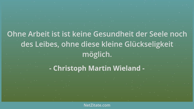 Christoph Martin Wieland - Ohne Arbeit ist ist keine Gesundheit der Seele noch des Leibes, ohne diese kleine Glückseligkeit...