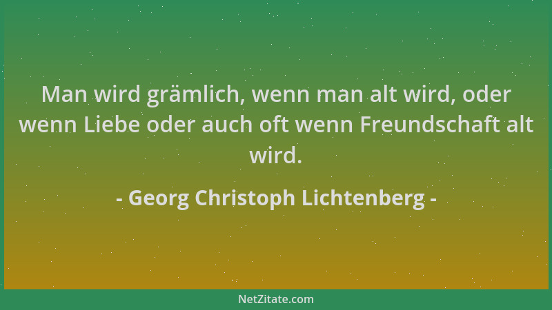 Georg Christoph Lichtenberg - Man wird grämlich, wenn man alt wird, oder wenn Liebe oder auch oft wenn Freundschaft alt wir...