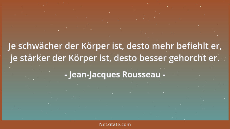 Jean-Jacques Rousseau - Je schwächer der Körper ist, desto mehr befiehlt er, je stärker der Körper ist, desto besser gehorc...