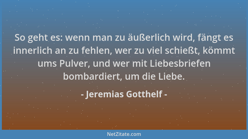 Jeremias Gotthelf - So geht es: wenn man zu äußerlich wird, fängt es innerlich an zu fehlen, wer zu viel schießt, kömmt ums...