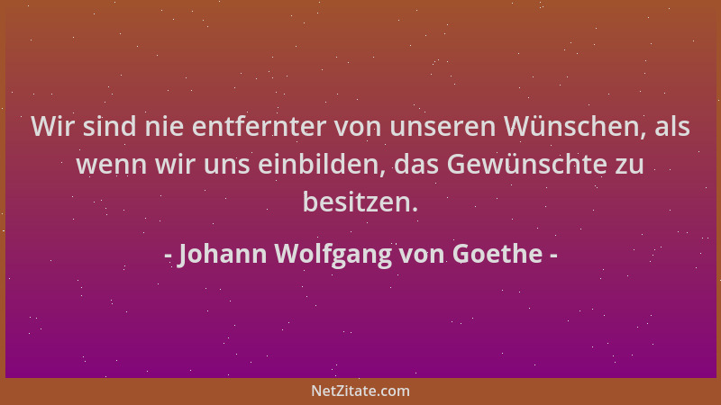Johann Wolfgang von Goethe - Wir sind nie entfernter von unseren Wünschen, als wenn wir uns einbilden, das Gewünschte zu be...