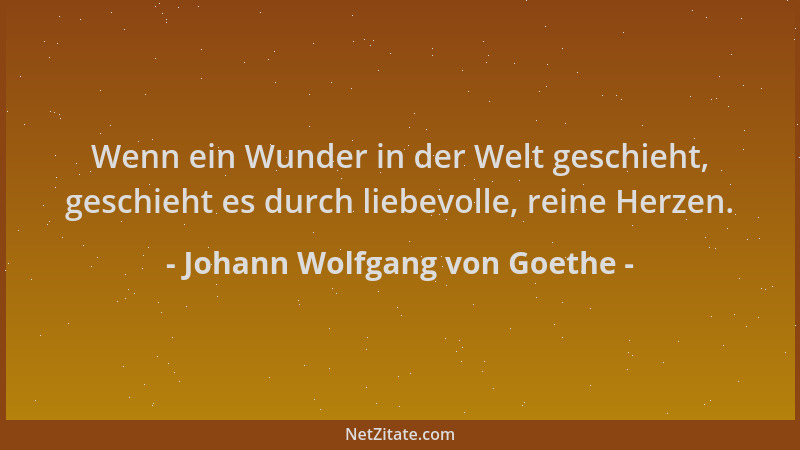 Johann Wolfgang von Goethe - Wenn ein Wunder in der Welt geschieht, geschieht es durch liebevolle, reine Herzen....