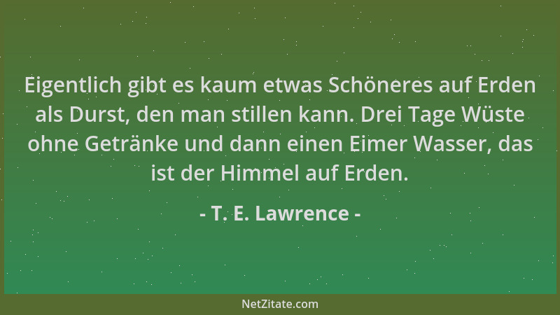 T. E. Lawrence - Eigentlich gibt es kaum etwas Schöneres auf Erden als Durst, den man stillen kann. Drei Tage Wüste ohne Ge...