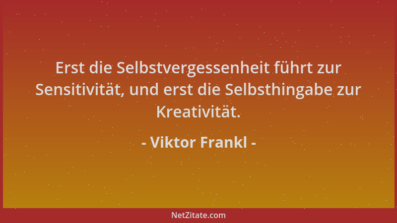 Viktor Frankl - Erst die Selbstvergessenheit führt zur Sensitivität, und erst die Selbsthingabe zur Kreativität....