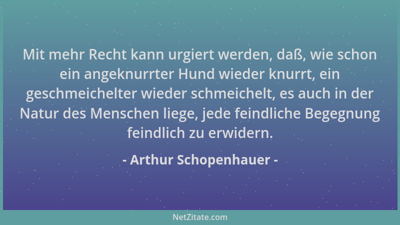 Arthur Schopenhauer - Mit mehr Recht kann urgiert werden, daß, wie schon ein angeknurrter Hund wieder knurrt, ein geschmeic...