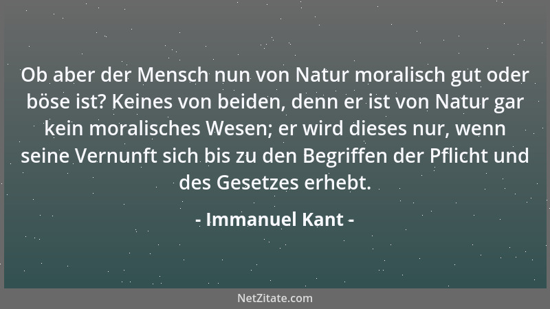 Immanuel Kant - Ob aber der Mensch nun von Natur moralisch gut oder böse ist? Keines von beiden, denn er ist von Natur gar...