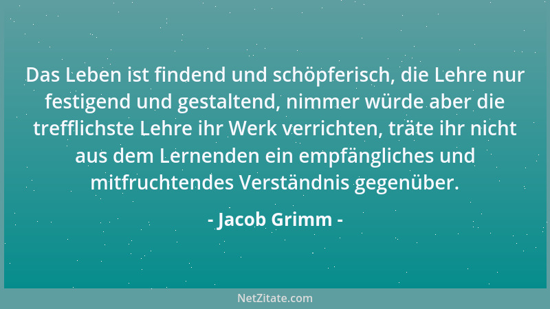 Jacob Grimm - Das Leben ist findend und schöpferisch, die Lehre nur festigend und gestaltend, nimmer würde aber die treffli...