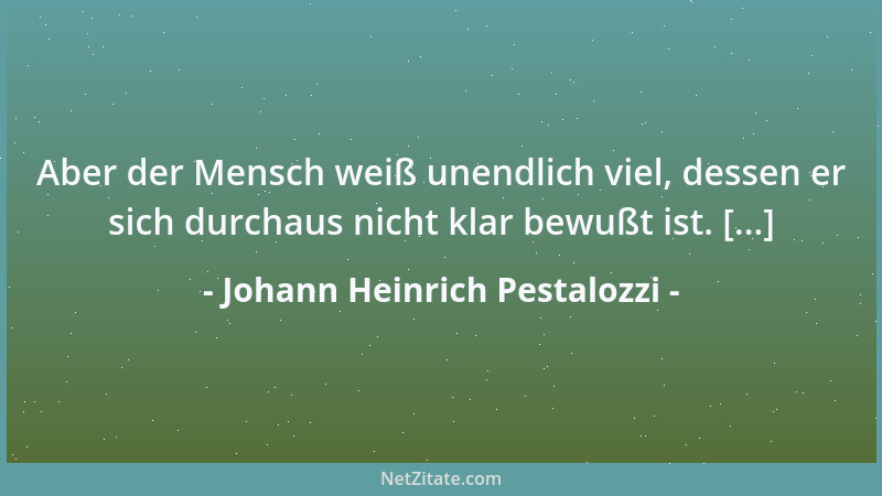 Johann Heinrich Pestalozzi - Aber der Mensch weiß unendlich viel, dessen er sich durchaus nicht klar bewußt ist. [...]...