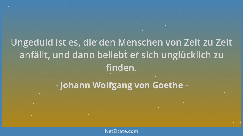 Johann Wolfgang von Goethe - Ungeduld ist es, die den Menschen von Zeit zu Zeit anfällt, und dann beliebt er sich unglückli...