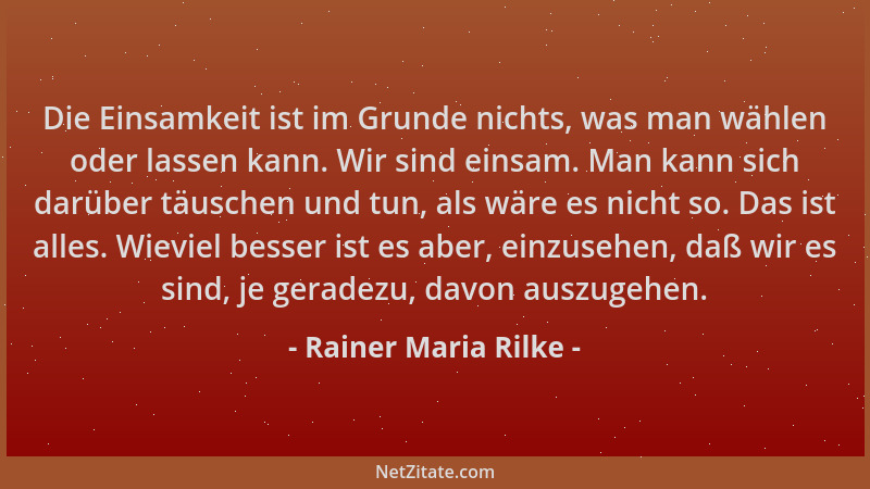 Rainer Maria Rilke - Die Einsamkeit ist im Grunde nichts, was man wählen oder lassen kann. Wir sind einsam. Man kann sich d...