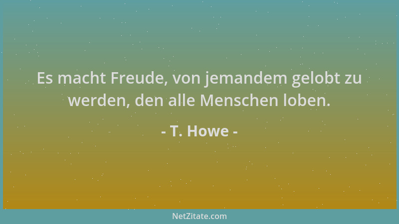 T. Howe - Es macht Freude, von jemandem gelobt zu werden, den alle Menschen loben....