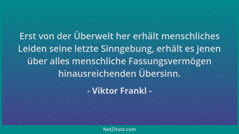 Viktor Frankl - Erst von der Überwelt her erhält menschliches Leiden seine letzte Sinngebung, erhält es jenen über alles me...