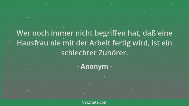 Anonym - Wer noch immer nicht begriffen hat, daß eine Hausfrau nie mit der Arbeit fertig wird, ist ein schlechter Zuhörer....