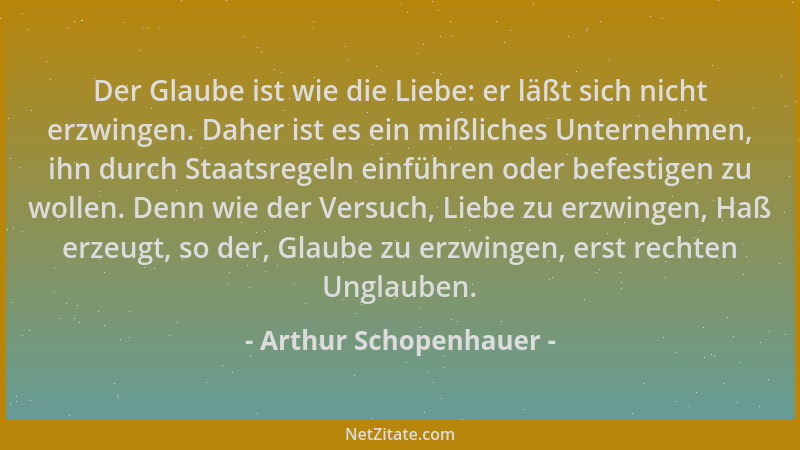 Arthur Schopenhauer - Der Glaube ist wie die Liebe: er läßt sich nicht erzwingen. Daher ist es ein mißliches Unternehmen, i...