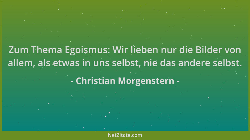 Christian Morgenstern - Zum Thema Egoismus: Wir lieben nur die Bilder von allem, als etwas in uns selbst, nie das andere se...