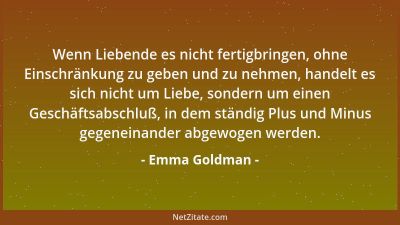 Emma Goldman - Wenn man Liebe nicht bedingungslos geben und nehmen kann, ist es keine Liebe, sondern ein Handel....