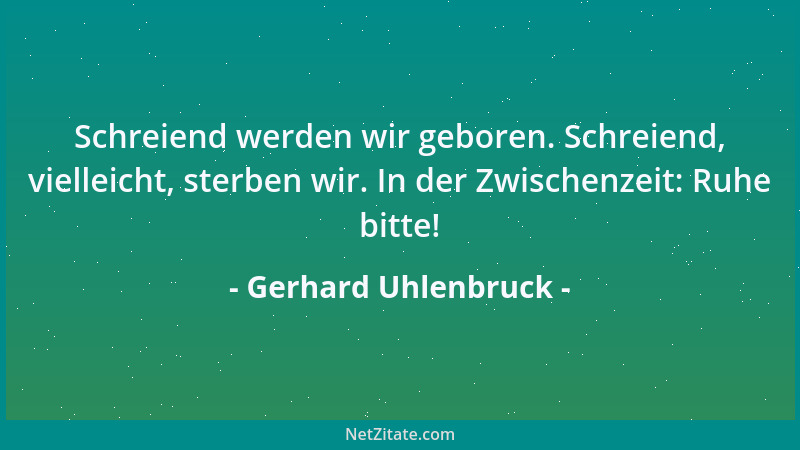 Gerhard Uhlenbruck - Schreiend werden wir geboren. Schreiend, vielleicht, sterben wir. In der Zwischenzeit: Ruhe bitte!...