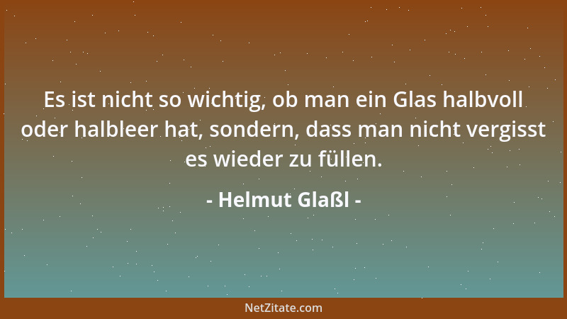Helmut Glaßl - Es ist nicht so wichtig, ob man ein Glas halbvoll oder halbleer hat, sondern, dass man nicht vergisst es wie...