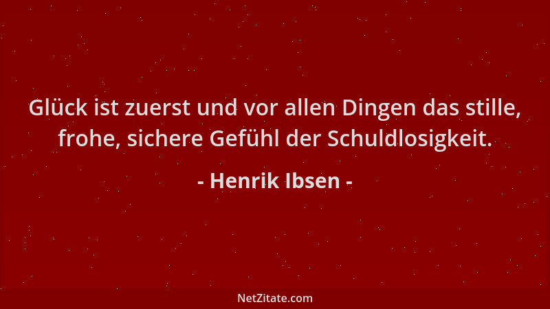 Henrik Ibsen - Glück ist zuerst und vor allen Dingen das stille, frohe, sichere Gefühl der Schuldlosigkeit....