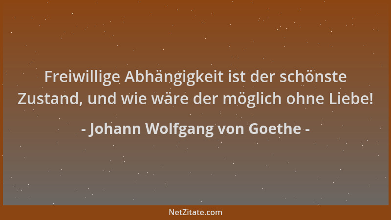 Johann Wolfgang von Goethe - Freiwillige Abhängigkeit ist der schönste Zustand, und wie wäre der möglich ohne Liebe!...