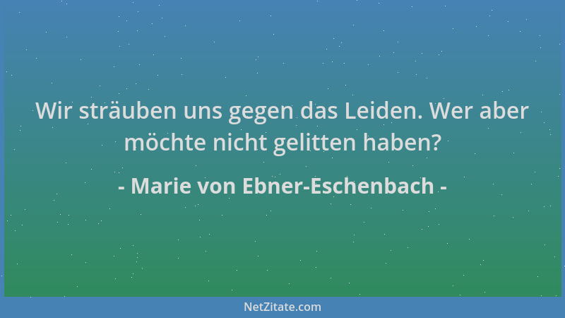 Marie von Ebner-Eschenbach - Wir sträuben uns gegen das Leiden. Wer aber möchte nicht gelitten haben?...