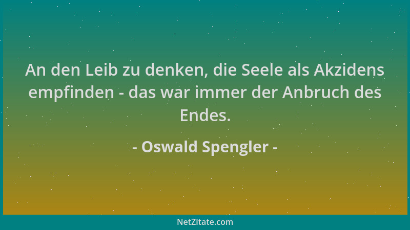 Oswald Spengler - An den Leib zu denken, die Seele als Akzidens empfinden - das war immer der Anbruch des Endes....