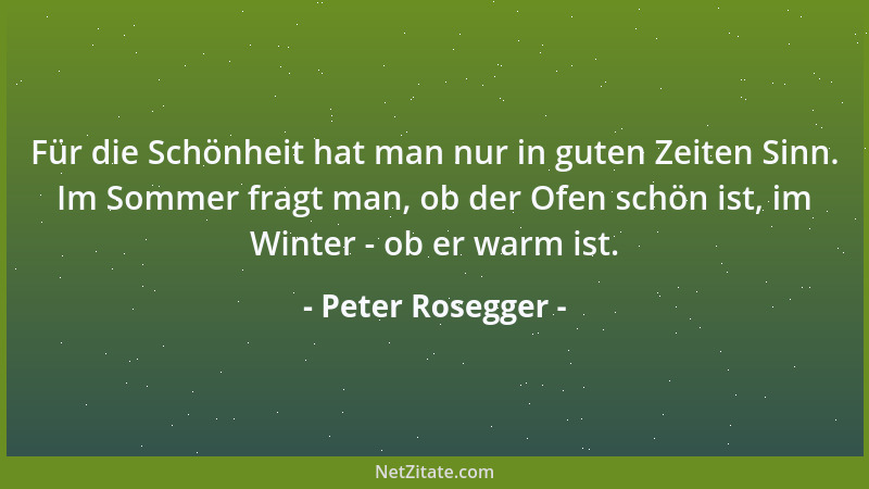 Peter Rosegger - Für die Schönheit hat man nur in guten Zeiten Sinn. Im Sommer fragt man, ob der Ofen schön ist, im Winter...