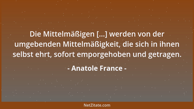 Anatole France - Die Mittelmäßigen [...] werden von der umgebenden Mittelmäßigkeit, die sich in ihnen selbst ehrt, sofort e...