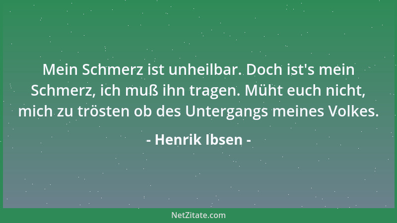 Henrik Ibsen - Mein Schmerz ist unheilbar. Doch ist 's mein Schmerz, ich muß ihn tragen. Müht euch nicht, mich zu trösten ob...
