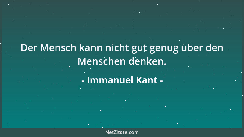 Immanuel Kant - Der Mensch kann nicht gut genug über den Menschen denken....